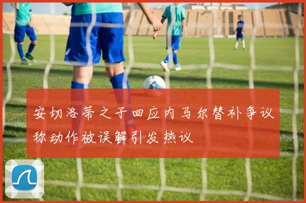 安切洛蒂之子回应内马尔替补争议称动作被误解引发热议