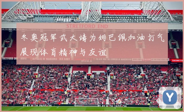 冬奥冠军武大靖为姆巴佩加油打气展现体育精神与友谊