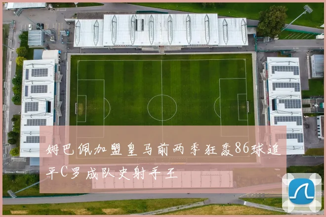 姆巴佩加盟皇马前两季狂轰86球追平C罗成队史射手王