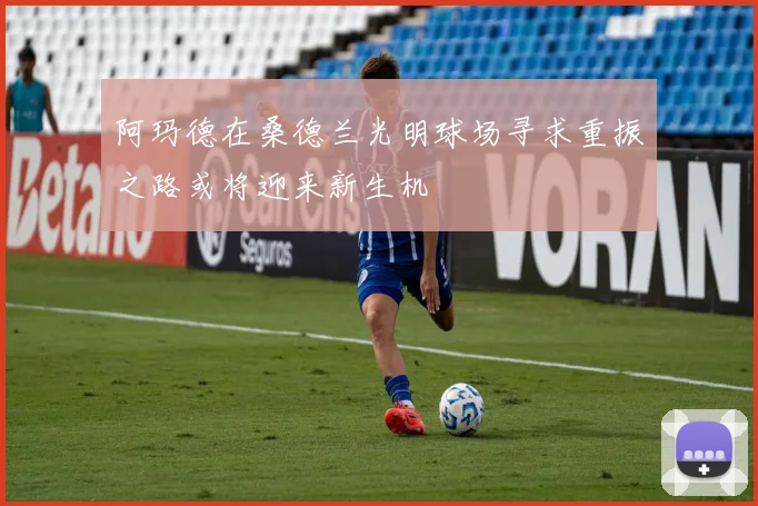 阿玛德在桑德兰光明球场寻求重振之路或将迎来新生机