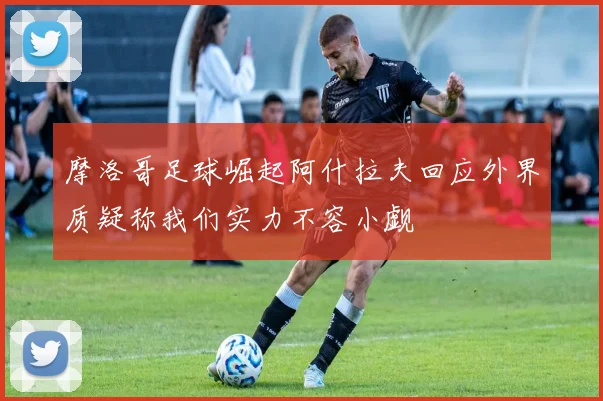 摩洛哥足球崛起阿什拉夫回应外界质疑称我们实力不容小觑