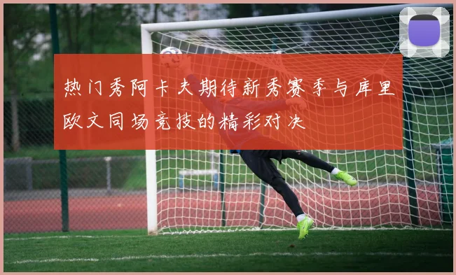 热门秀阿卡夫期待新秀赛季与库里欧文同场竞技的精彩对决