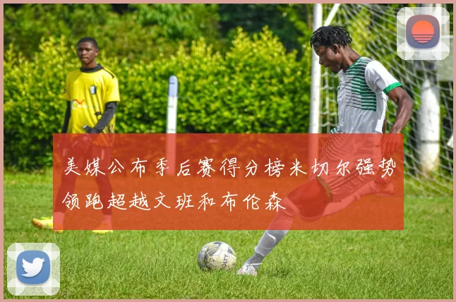 美媒公布季后赛得分榜米切尔强势领跑超越文班和布伦森
