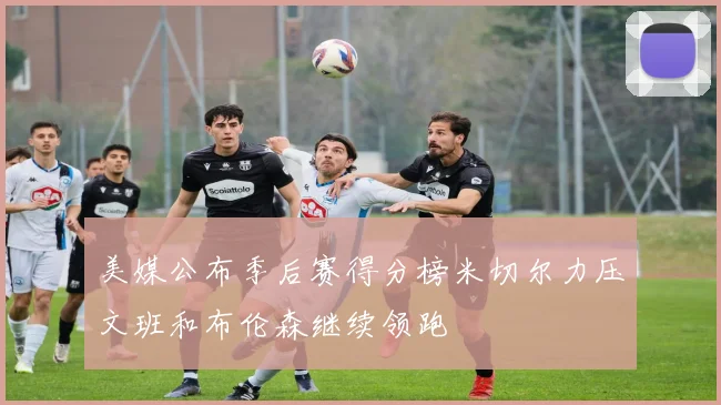 美媒公布季后赛得分榜米切尔力压文班和布伦森继续领跑