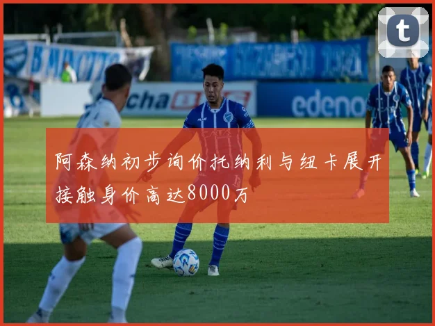 阿森纳初步询价托纳利与纽卡展开接触身价高达8000万
