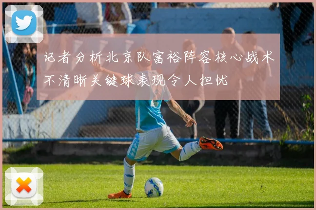 记者分析北京队富裕阵容核心战术不清晰关键球表现令人担忧