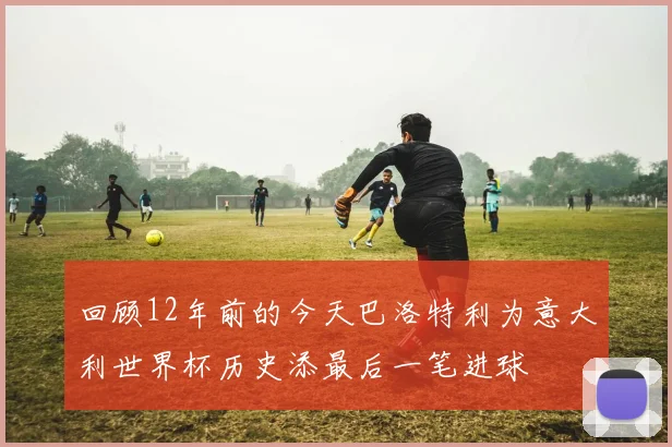 回顾12年前的今天巴洛特利为意大利世界杯历史添最后一笔进球