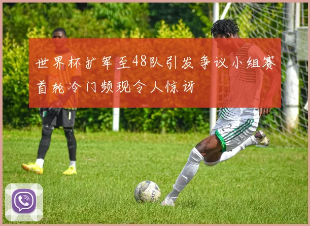 世界杯扩军至48队引发争议小组赛首轮冷门频现令人惊讶