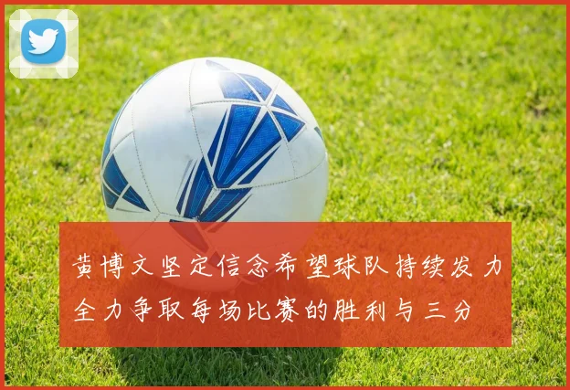 黄博文坚定信念希望球队持续发力全力争取每场比赛的胜利与三分